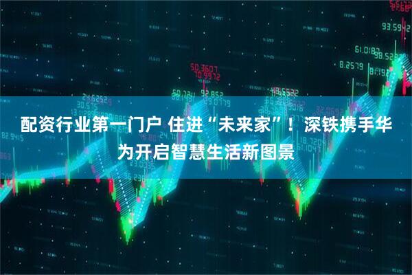 配资行业第一门户 住进“未来家”！深铁携手华为开启智慧生活新图景