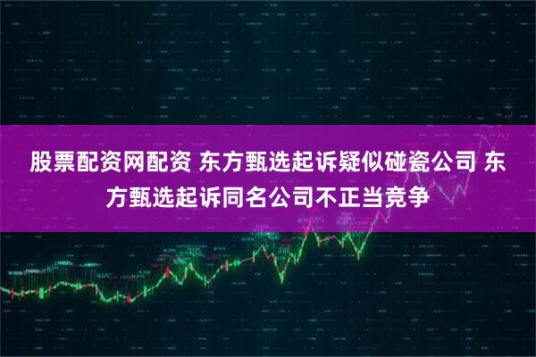 股票配资网配资 东方甄选起诉疑似碰瓷公司 东方甄选起诉同名公司不正当竞争