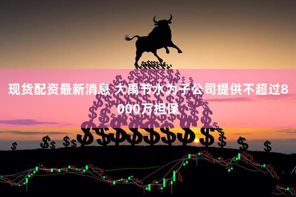 现货配资最新消息 大禹节水为子公司提供不超过8000万担保