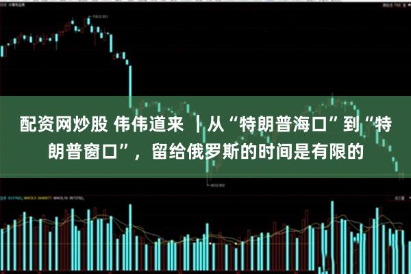 配资网炒股 伟伟道来 ｜从“特朗普海口”到“特朗普窗口”，留给俄罗斯的时间是有限的