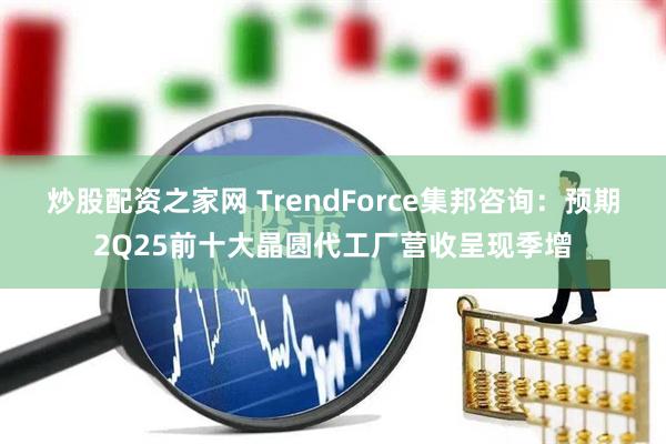 炒股配资之家网 TrendForce集邦咨询：预期2Q25前十大晶圆代工厂营收呈现季增