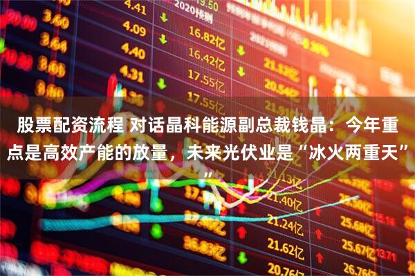 股票配资流程 对话晶科能源副总裁钱晶：今年重点是高效产能的放量，未来光伏业是“冰火两重天”
