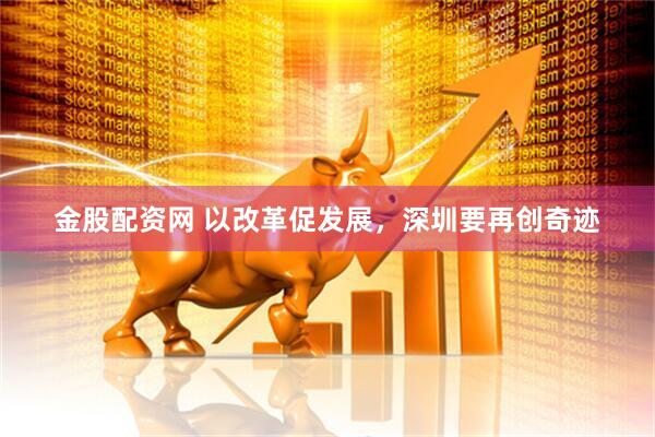 金股配资网 以改革促发展，深圳要再创奇迹