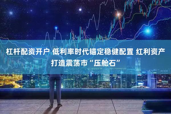杠杆配资开户 低利率时代锚定稳健配置 红利资产打造震荡市“压舱石”