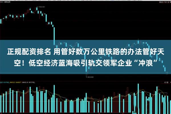 正规配资排名 用管好数万公里铁路的办法管好天空！低空经济蓝海吸引轨交领军企业“冲浪”