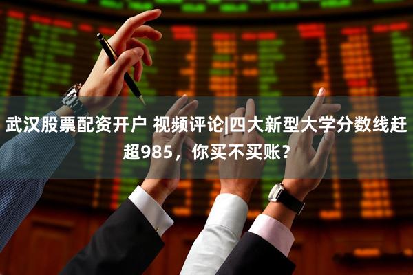 武汉股票配资开户 视频评论|四大新型大学分数线赶超985，你买不买账？