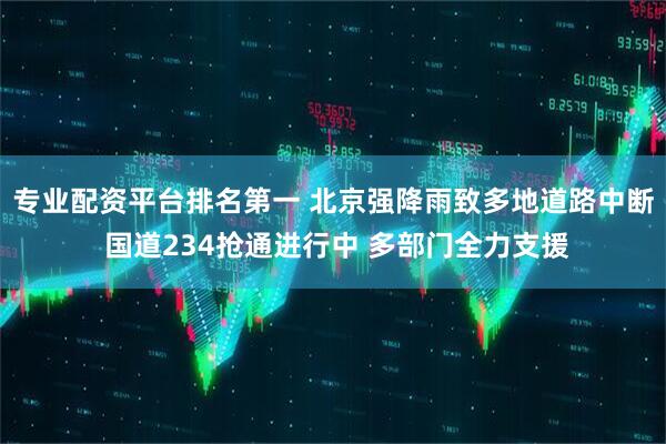 专业配资平台排名第一 北京强降雨致多地道路中断 国道234抢通进行中 多部门全力支援