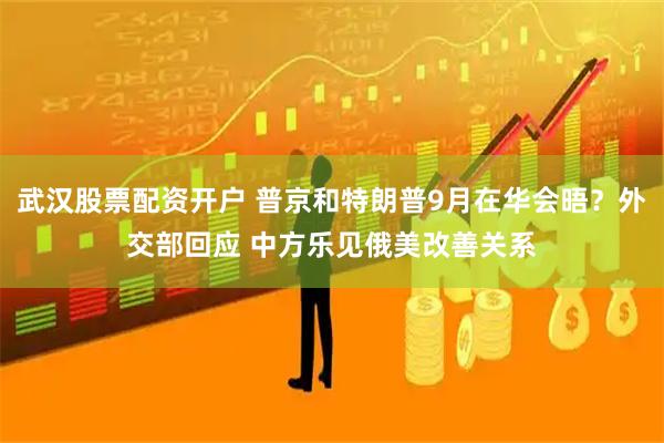 武汉股票配资开户 普京和特朗普9月在华会晤？外交部回应 中方乐见俄美改善关系