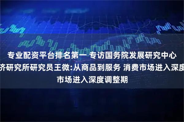 专业配资平台排名第一 专访国务院发展研究中心市场经济研究所研究员王微:从商品到服务 消费市场进入深度调整期