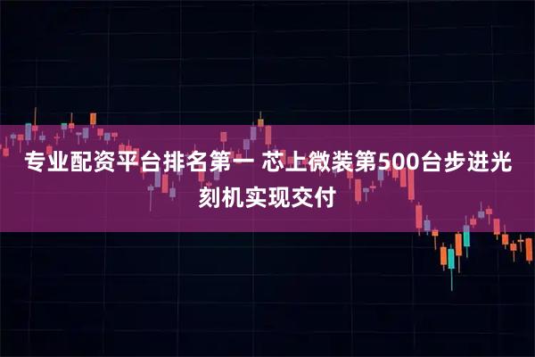 专业配资平台排名第一 芯上微装第500台步进光刻机实现交付