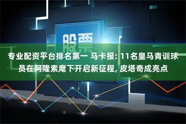 专业配资平台排名第一 马卡报: 11名皇马青训球员在阿隆索麾下开启新征程, 皮塔奇成亮点