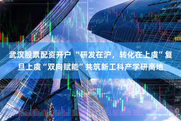 武汉股票配资开户 “研发在沪，转化在上虞”复旦上虞“双向赋能”共筑新工科产学研高地