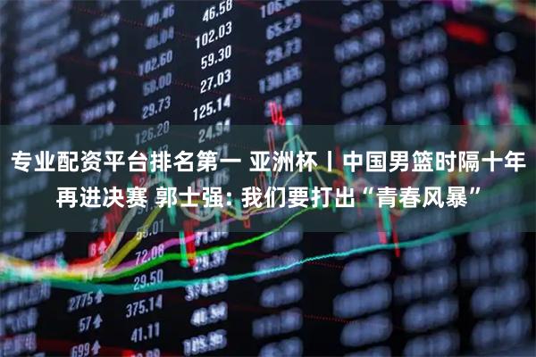 专业配资平台排名第一 亚洲杯丨中国男篮时隔十年再进决赛 郭士强: 我们要打出“青春风暴”