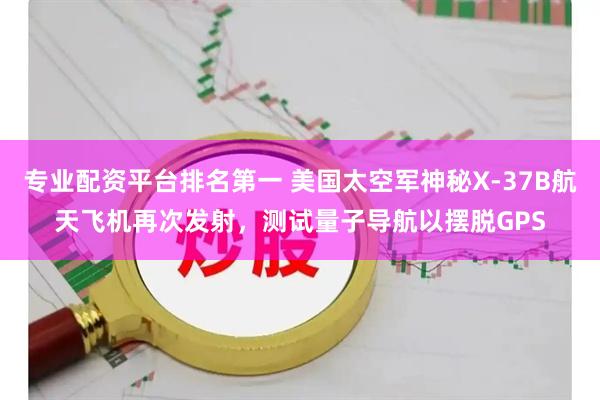 专业配资平台排名第一 美国太空军神秘X-37B航天飞机再次发射，测试量子导航以摆脱GPS