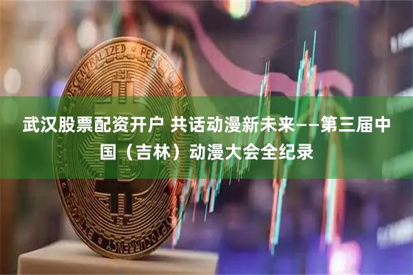 武汉股票配资开户 共话动漫新未来——第三届中国（吉林）动漫大会全纪录
