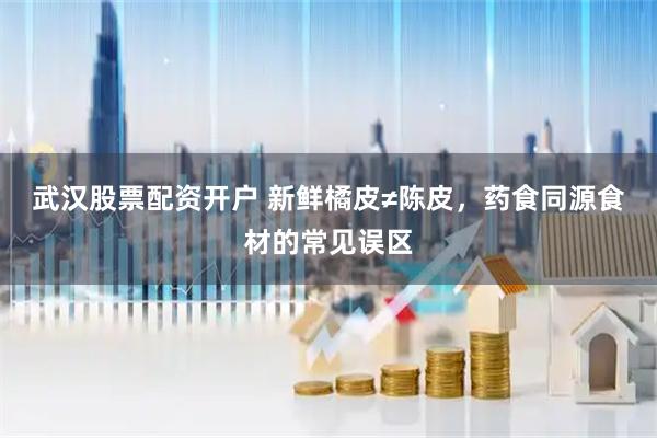 武汉股票配资开户 新鲜橘皮≠陈皮,药食同源食材的常见误区