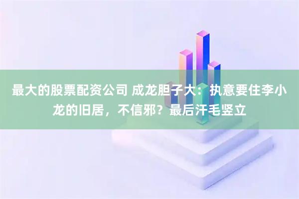 最大的股票配资公司 成龙胆子大：执意要住李小龙的旧居，不信邪？最后汗毛竖立