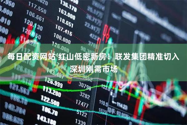 每日配资网站 红山低密新房!联发集团精准切入深圳刚需市场