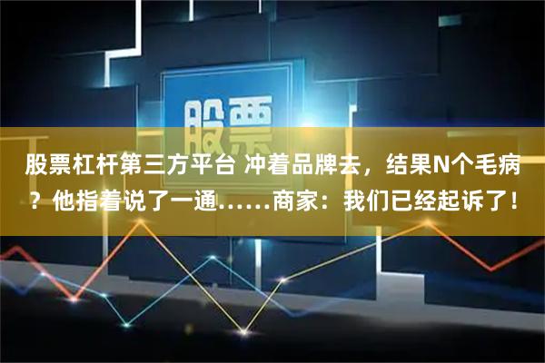 股票杠杆第三方平台 冲着品牌去,结果N个毛病?他指着说了一通……商家:我们已经起诉了!