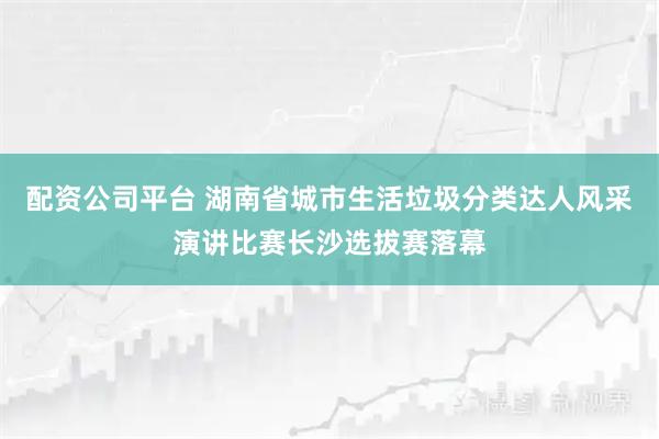 配资公司平台 湖南省城市生活垃圾分类达人风采演讲比赛长沙选拔赛落幕