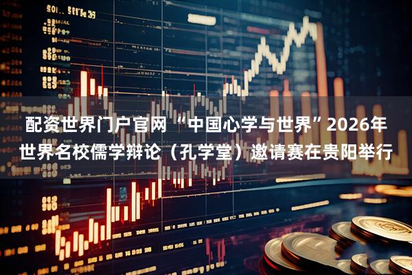 配资世界门户官网 “中国心学与世界”2026年世界名校儒学辩论（孔学堂）邀请赛在贵阳举行