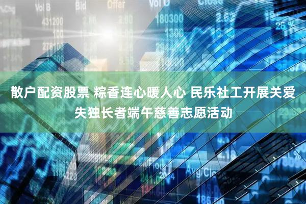 散户配资股票 粽香连心暖人心 民乐社工开展关爱失独长者端午慈善志愿活动