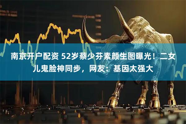 南京开户配资 52岁蔡少芬素颜生图曝光！二女儿鬼脸神同步，网友：基因太强大
