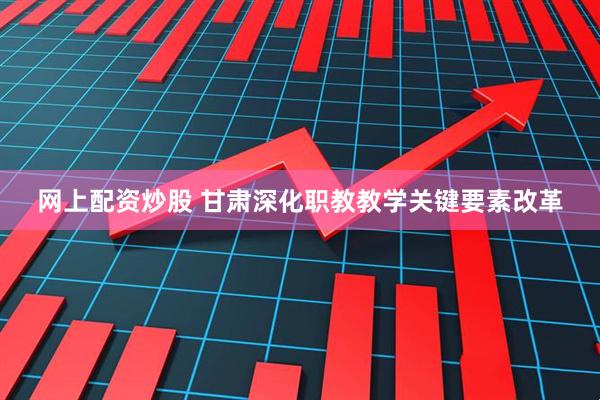 网上配资炒股 甘肃深化职教教学关键要素改革