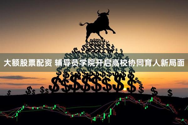 大额股票配资 辅导员学院开启高校协同育人新局面