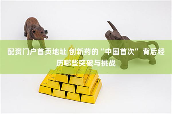 配资门户首页地址 创新药的“中国首次” 背后经历哪些突破与挑战