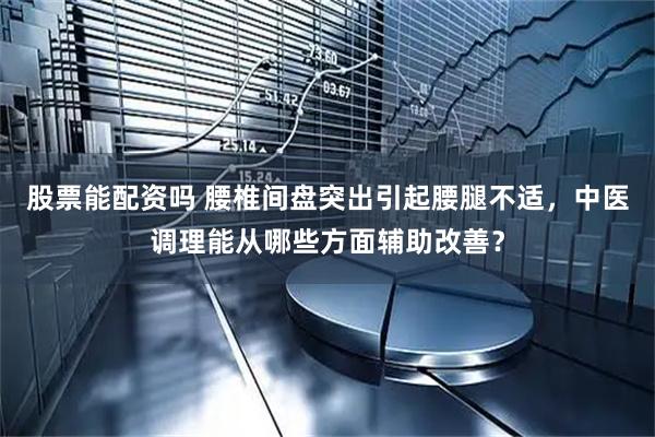 股票能配资吗 腰椎间盘突出引起腰腿不适，中医调理能从哪些方面辅助改善？