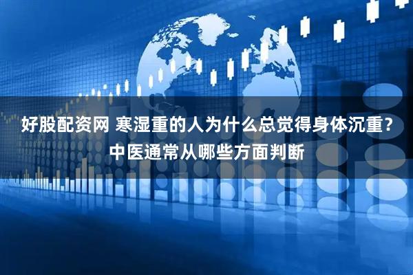 好股配资网 寒湿重的人为什么总觉得身体沉重？中医通常从哪些方面判断