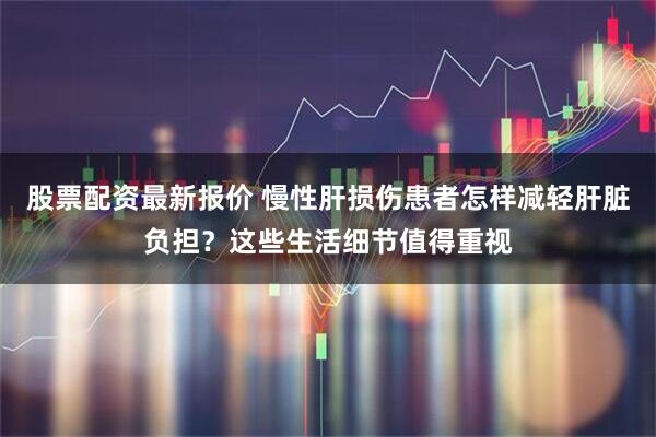 股票配资最新报价 慢性肝损伤患者怎样减轻肝脏负担？这些生活细节值得重视