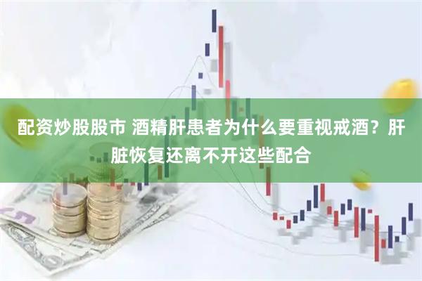 配资炒股股市 酒精肝患者为什么要重视戒酒?肝脏恢复还离不开这些配合
