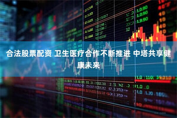 合法股票配资 卫生医疗合作不断推进 中塔共享健康未来
