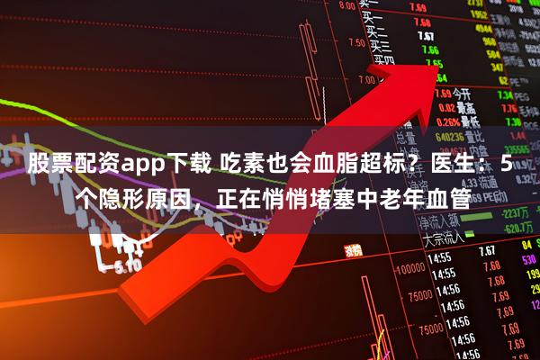 股票配资app下载 吃素也会血脂超标？医生：5 个隐形原因，正在悄悄堵塞中老年血管