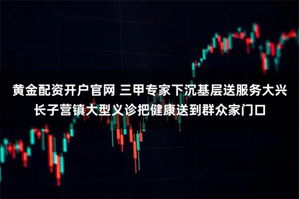 黄金配资开户官网 三甲专家下沉基层送服务大兴长子营镇大型义诊把健康送到群众家门口