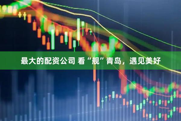 最大的配资公司 看“舰”青岛，遇见美好