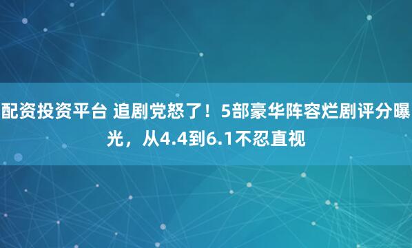 配资投资平台 追剧党怒了！5部豪华阵容烂剧评分曝光，从4.4到6.1不忍直视